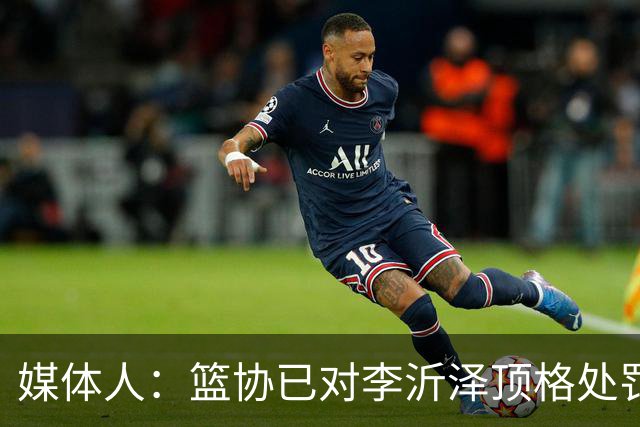 媒体人：篮协已对李沂泽顶格处罚 伪造身份证涉嫌违法